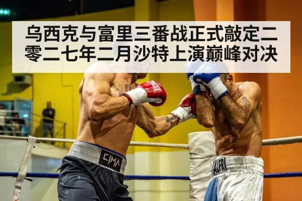 乌西克与富里三番战正式敲定二零二七年二月沙特上演巅峰对决