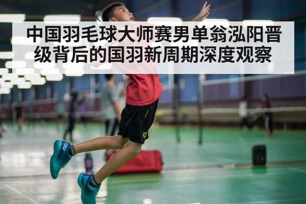 中国羽毛球大师赛男单翁泓阳晋级背后的国羽新周期深度观察