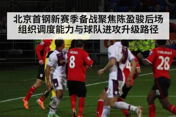 北京首钢新赛季备战聚焦陈盈骏后场组织调度能力与球队进攻升级路径